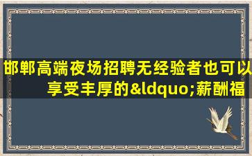 邯郸高端夜场招聘无经验者也可以享受丰厚的“薪酬福利”