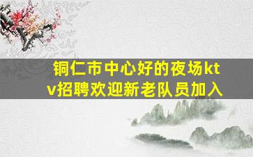 铜仁市中心好的夜场ktv招聘欢迎新老队员加入